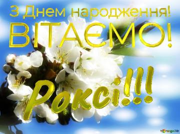 ВІТАЄМО! Роксі!!! З Днем народження!  Коли білі квіти на дереві зацвітають, то немовби вся природа оживає, і все навкруги здавалося більш яскравим і красивим.