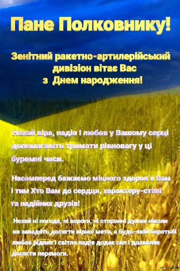 Пане Полковнику! Насамперед бажаємо міцного здоров’я Вам  і тим Хто Вам до сердця, характеру-сталі  та надійних друзів! Зенітний ракетно-артилерійський                  дивізіон вітає Вас              з  Днем народження! Нехай віра, надія і любов у Вашому серці допомагають тримати рівновагу у ці  буремні часи. Нехай ні погода, ні вороги, ні сторонні думки ніколи  не завадять досягти вірної мети, а будь-якій боротьбі любов рідних і світла надія додає сил і дозволяє  досягти перемоги.  Фон Україна